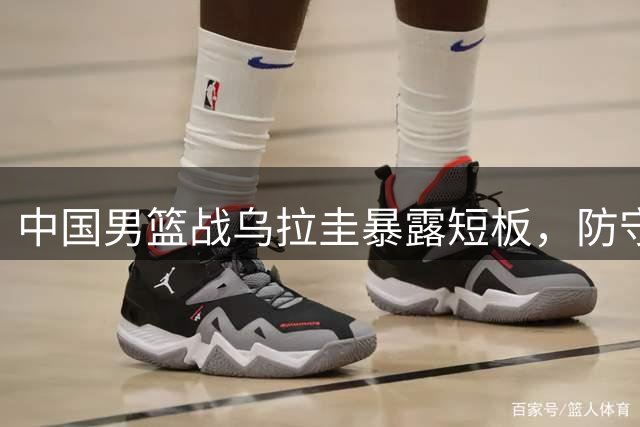 中国男篮战乌拉圭暴露短板，防守松懈成最大软肋