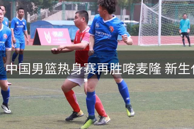 中国男篮热身赛再胜喀麦隆 新生代球员表现两极分化