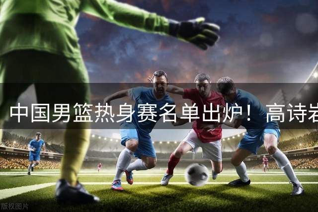 中国男篮热身赛名单出炉！高诗岩在列赵继伟领衔，广东2人入选