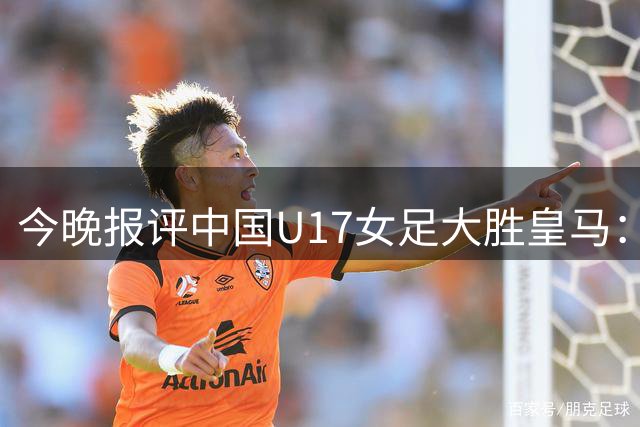 今晚报评中国U17女足大胜皇马：整体战术出色，完全碾压对手