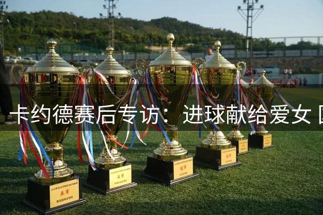 卡约德赛后专访：进球献给爱女 国家队征召顺其自然