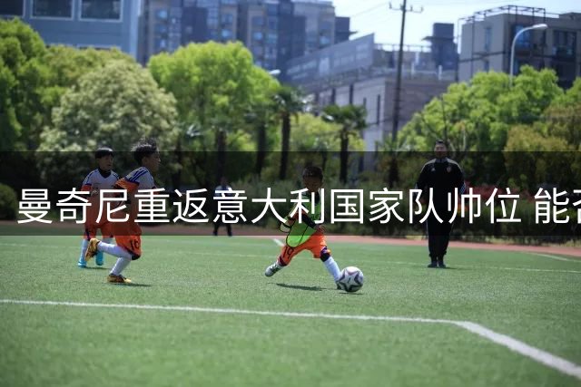 曼奇尼重返意大利国家队帅位 能否重现欧锦赛辉煌？