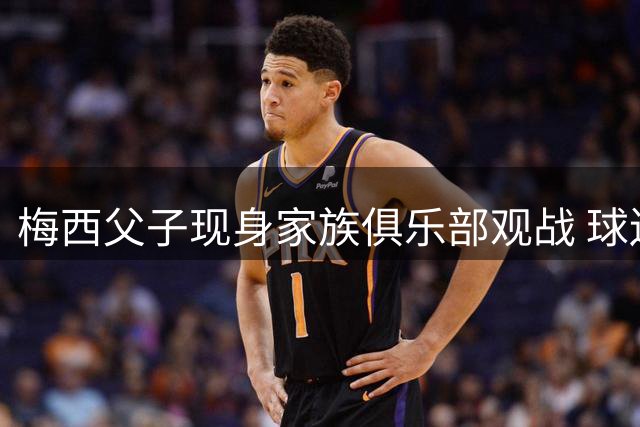 梅西父子现身家族俱乐部观战 球迷疯狂围堵场面火爆
