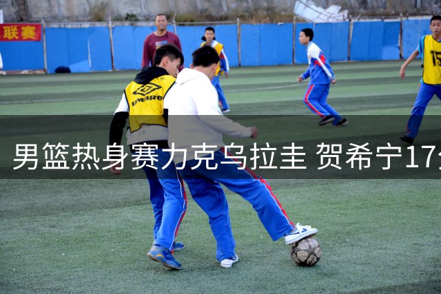 男篮热身赛力克乌拉圭 贺希宁17分领衔全队