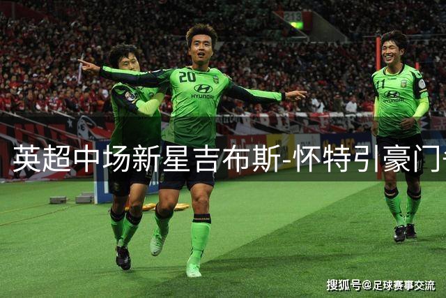 英超中场新星吉布斯-怀特引豪门争夺 皇马拜仁展开人才暗战