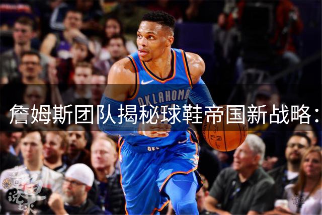 詹姆斯团队揭秘球鞋帝国新战略：不复制乔丹模式 将打造多球星联名矩阵