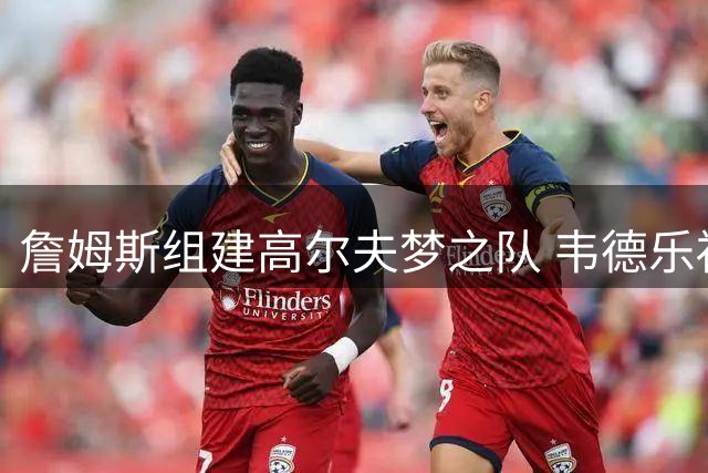 詹姆斯组建高尔夫梦之队 韦德乐福JR成首选搭档