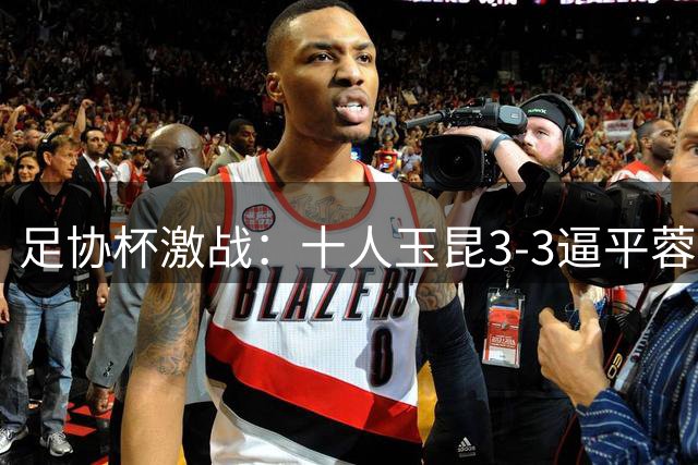足协杯激战：十人玉昆3-3逼平蓉城，加时赛悬念延续