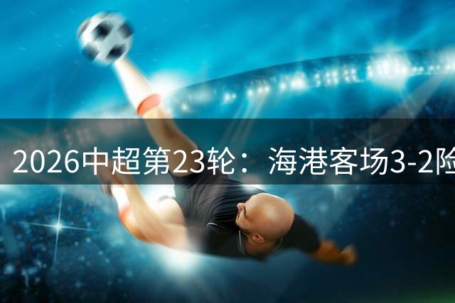 2026中超第23轮：海港客场3-2险胜三镇