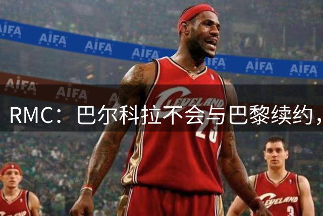 RMC：巴尔科拉不会与巴黎续约，后者为其标价高达1.7亿欧元
