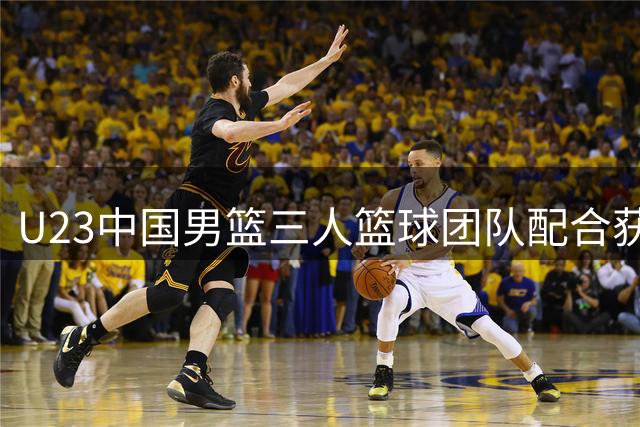 U23中国男篮三人篮球团队配合获FIBA官方点赞